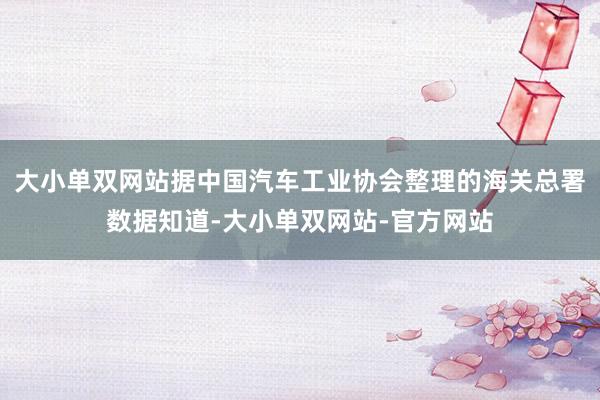 大小单双网站据中国汽车工业协会整理的海关总署数据知道-大小单双网站-官方网站