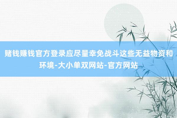 赌钱赚钱官方登录应尽量幸免战斗这些无益物资和环境-大小单双网站-官方网站