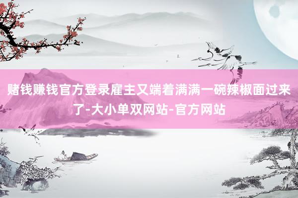 赌钱赚钱官方登录雇主又端着满满一碗辣椒面过来了-大小单双网站-官方网站