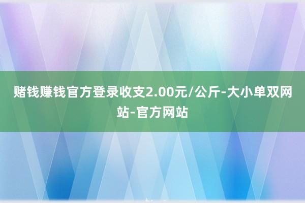 赌钱赚钱官方登录收支2.00元/公斤-大小单双网站-官方网站