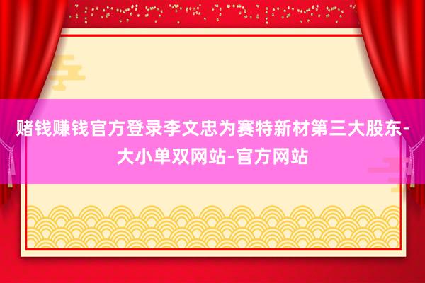 赌钱赚钱官方登录李文忠为赛特新材第三大股东-大小单双网站-官方网站