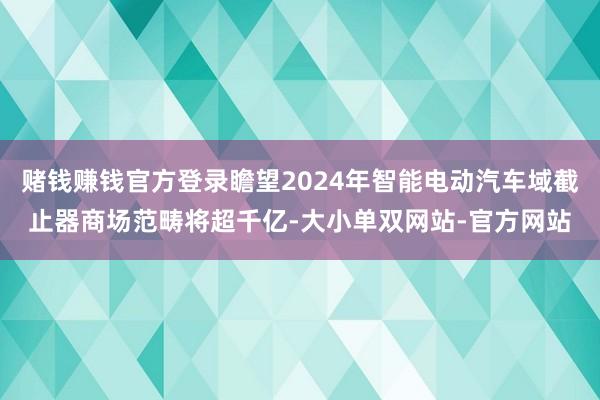 赌钱赚钱官方登录瞻望2024年智能电动汽车域截止器商场范畴将超千亿-大小单双网站-官方网站