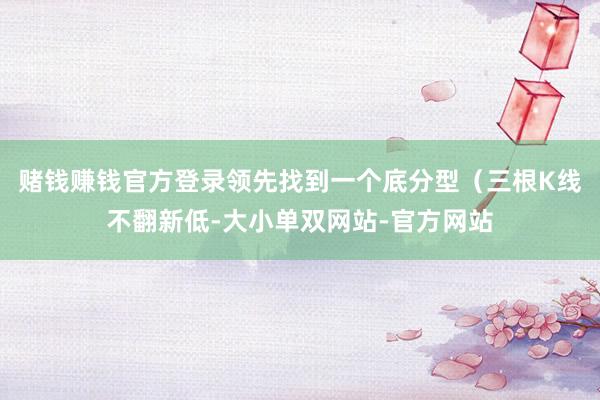 赌钱赚钱官方登录领先找到一个底分型（三根K线不翻新低-大小单双网站-官方网站
