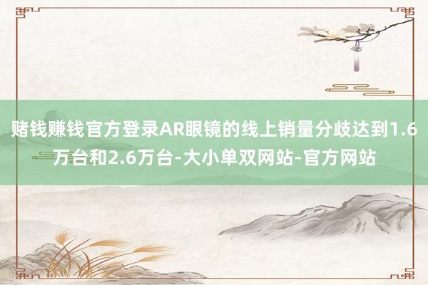 赌钱赚钱官方登录AR眼镜的线上销量分歧达到1.6万台和2.6万台-大小单双网站-官方网站