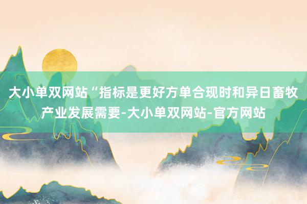 大小单双网站“指标是更好方单合现时和异日畜牧产业发展需要-大小单双网站-官方网站