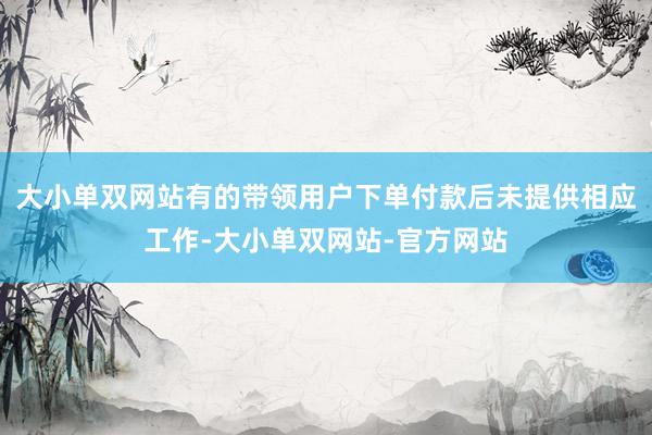 大小单双网站有的带领用户下单付款后未提供相应工作-大小单双网站-官方网站