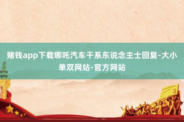 赌钱app下载哪吒汽车干系东说念主士回复-大小单双网站-官方网站