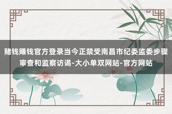 赌钱赚钱官方登录当今正禁受南昌市纪委监委步骤审查和监察访谒-大小单双网站-官方网站
