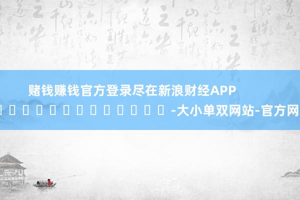 赌钱赚钱官方登录尽在新浪财经APP            													-大小单双网站-官方网站