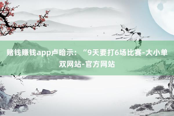 赌钱赚钱app卢暗示：“9天要打6场比赛-大小单双网站-官方网站