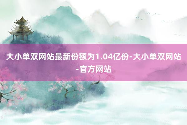 大小单双网站最新份额为1.04亿份-大小单双网站-官方网站