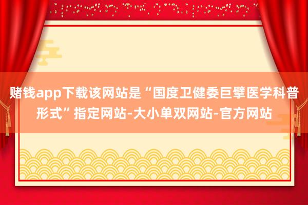 赌钱app下载该网站是“国度卫健委巨擘医学科普形式”指定网站-大小单双网站-官方网站
