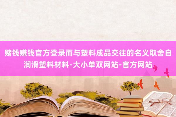 赌钱赚钱官方登录而与塑料成品交往的名义取舍自润滑塑料材料-大小单双网站-官方网站