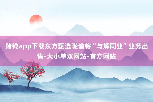赌钱app下载东方甄选晓谕将“与辉同业”业务出售-大小单双网站-官方网站