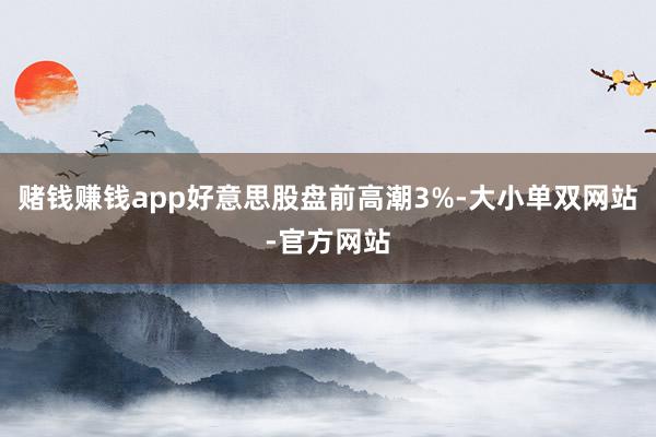 赌钱赚钱app好意思股盘前高潮3%-大小单双网站-官方网站
