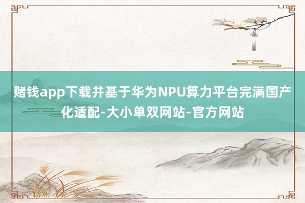 赌钱app下载并基于华为NPU算力平台完满国产化适配-大小单双网站-官方网站