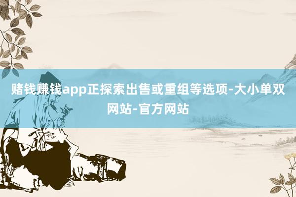 赌钱赚钱app正探索出售或重组等选项-大小单双网站-官方网站