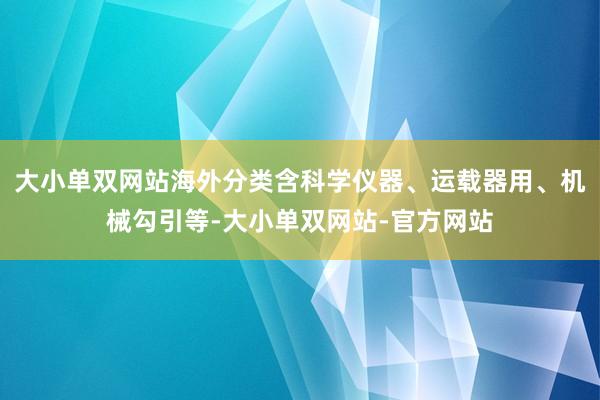 大小单双网站海外分类含科学仪器、运载器用、机械勾引等-大小单双网站-官方网站