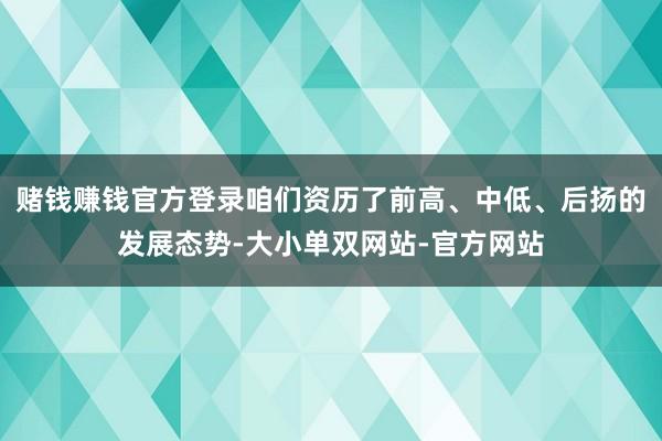 赌钱赚钱官方登录咱们资历了前高、中低、后扬的发展态势-大小单双网站-官方网站