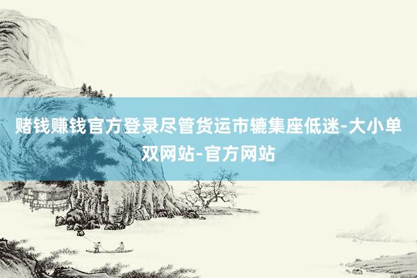 赌钱赚钱官方登录尽管货运市辘集座低迷-大小单双网站-官方网站