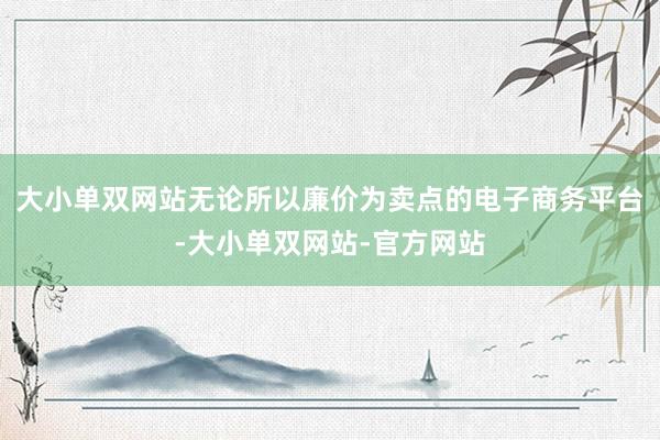 大小单双网站无论所以廉价为卖点的电子商务平台-大小单双网站-官方网站