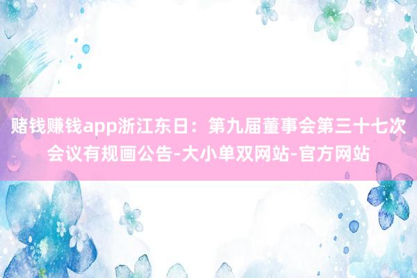 赌钱赚钱app浙江东日：第九届董事会第三十七次会议有规画公告-大小单双网站-官方网站