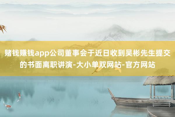 赌钱赚钱app公司董事会于近日收到吴彬先生提交的书面离职讲演-大小单双网站-官方网站