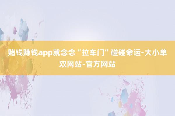 赌钱赚钱app就念念“拉车门”碰碰命运-大小单双网站-官方网站