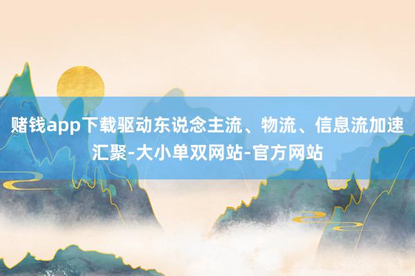 赌钱app下载驱动东说念主流、物流、信息流加速汇聚-大小单双网站-官方网站
