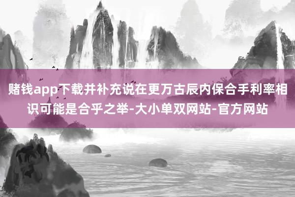赌钱app下载并补充说在更万古辰内保合手利率相识可能是合乎之举-大小单双网站-官方网站