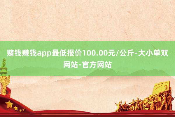 赌钱赚钱app最低报价100.00元/公斤-大小单双网站-官方网站