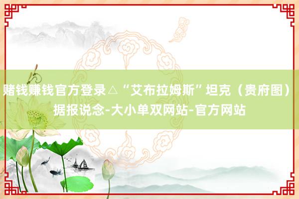赌钱赚钱官方登录△“艾布拉姆斯”坦克（贵府图）　　据报说念-大小单双网站-官方网站