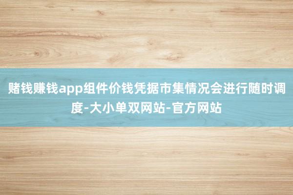 赌钱赚钱app组件价钱凭据市集情况会进行随时调度-大小单双网站-官方网站