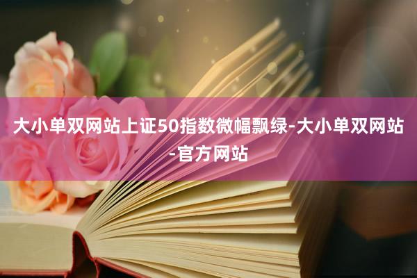 大小单双网站上证50指数微幅飘绿-大小单双网站-官方网站