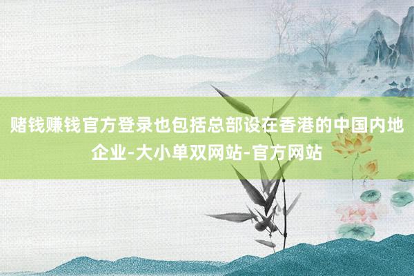 赌钱赚钱官方登录也包括总部设在香港的中国内地企业-大小单双网站-官方网站
