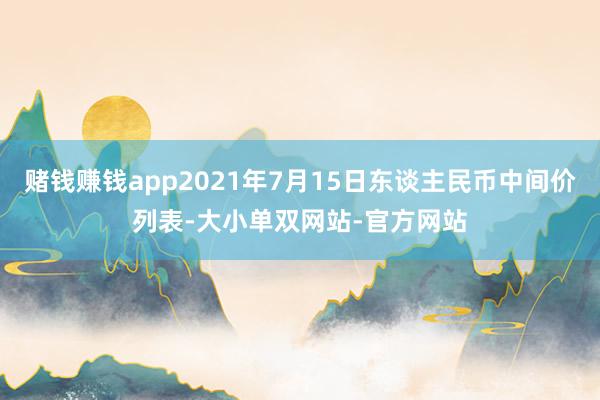 赌钱赚钱app2021年7月15日东谈主民币中间价列表-大小单双网站-官方网站