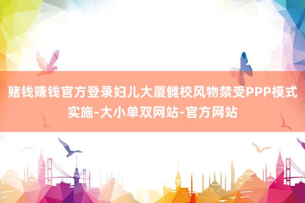 赌钱赚钱官方登录妇儿大厦雠校风物禁受PPP模式实施-大小单双网站-官方网站