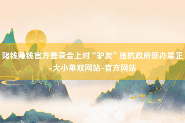 赌钱赚钱官方登录会上对“驴友”违抗政府惩办端正-大小单双网站-官方网站