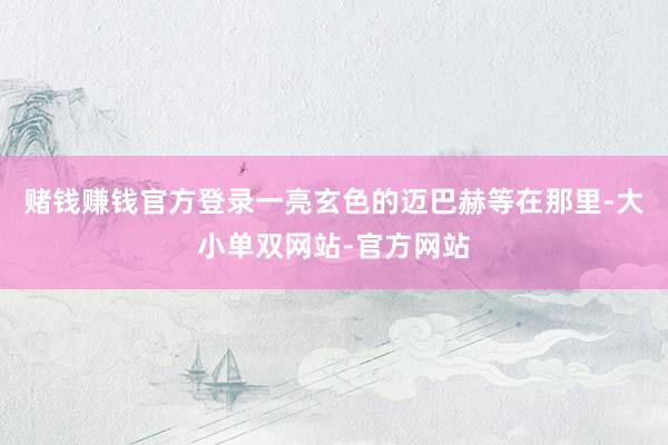 赌钱赚钱官方登录一亮玄色的迈巴赫等在那里-大小单双网站-官方网站