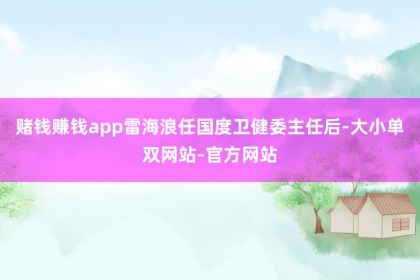 赌钱赚钱app雷海浪任国度卫健委主任后-大小单双网站-官方网站