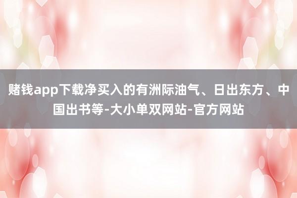 赌钱app下载净买入的有洲际油气、日出东方、中国出书等-大小单双网站-官方网站