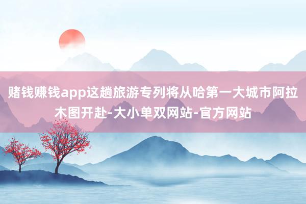 赌钱赚钱app这趟旅游专列将从哈第一大城市阿拉木图开赴-大小单双网站-官方网站