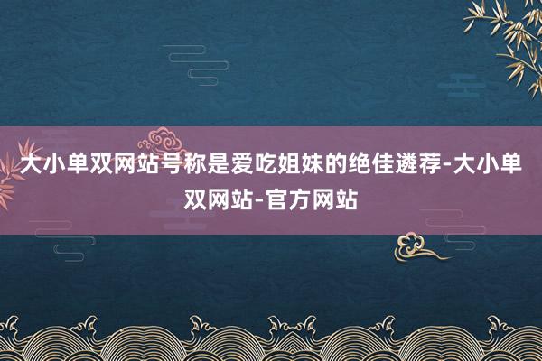 大小单双网站号称是爱吃姐妹的绝佳遴荐-大小单双网站-官方网站