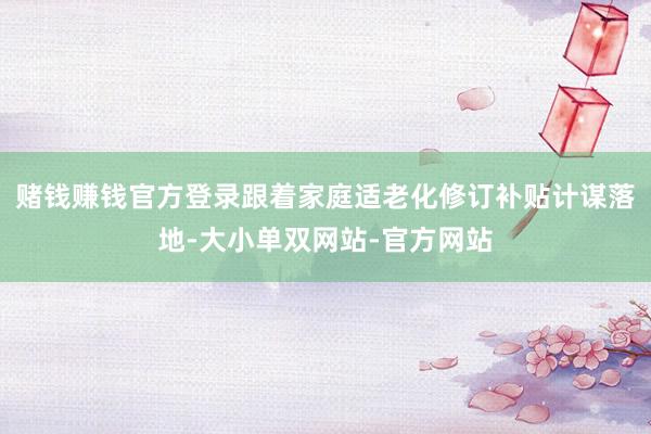 赌钱赚钱官方登录跟着家庭适老化修订补贴计谋落地-大小单双网站-官方网站