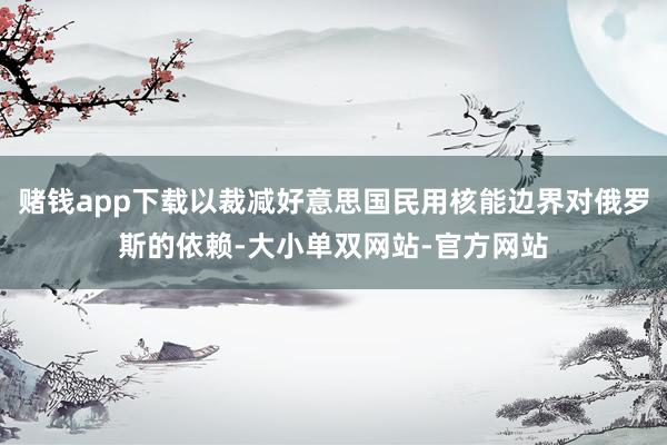 赌钱app下载以裁减好意思国民用核能边界对俄罗斯的依赖-大小单双网站-官方网站