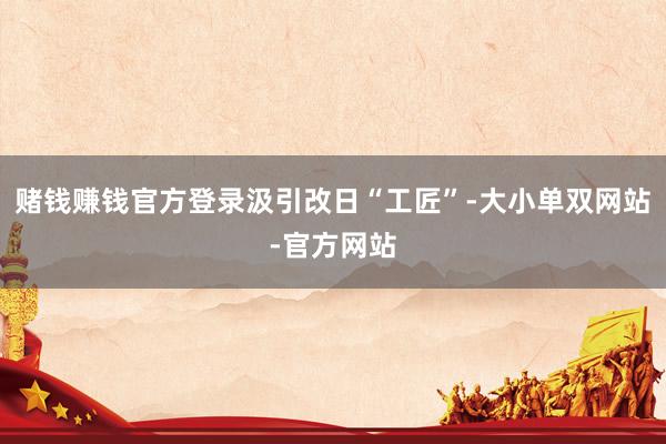 赌钱赚钱官方登录汲引改日“工匠”-大小单双网站-官方网站