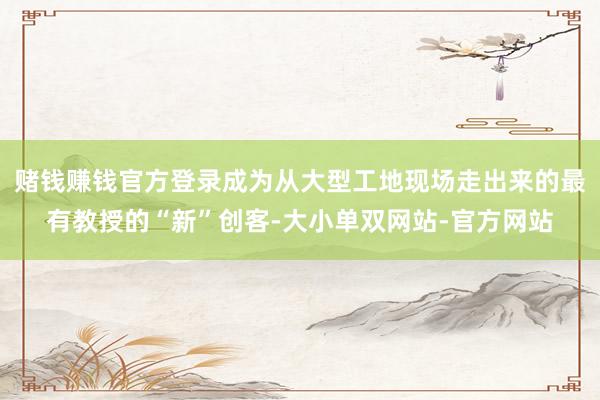 赌钱赚钱官方登录成为从大型工地现场走出来的最有教授的“新”创客-大小单双网站-官方网站