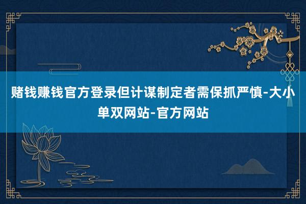 赌钱赚钱官方登录但计谋制定者需保抓严慎-大小单双网站-官方网站