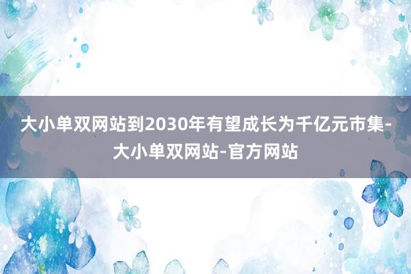 大小单双网站到2030年有望成长为千亿元市集-大小单双网站-官方网站