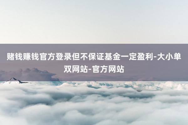 赌钱赚钱官方登录但不保证基金一定盈利-大小单双网站-官方网站